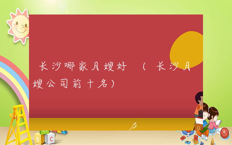 长沙哪家月嫂好 (长沙月嫂公司前十名)